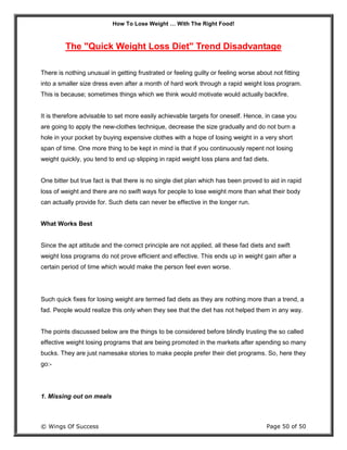 How To Lose Weight … With The Right Food!
© Wings Of Success Page 50 of 50
The "Quick Weight Loss Diet" Trend Disadvantage
There is nothing unusual in getting frustrated or feeling guilty or feeling worse about not fitting
into a smaller size dress even after a month of hard work through a rapid weight loss program.
This is because; sometimes things which we think would motivate would actually backfire.
It is therefore advisable to set more easily achievable targets for oneself. Hence, in case you
are going to apply the new-clothes technique, decrease the size gradually and do not burn a
hole in your pocket by buying expensive clothes with a hope of losing weight in a very short
span of time. One more thing to be kept in mind is that if you continuously repent not losing
weight quickly, you tend to end up slipping in rapid weight loss plans and fad diets.
One bitter but true fact is that there is no single diet plan which has been proved to aid in rapid
loss of weight and there are no swift ways for people to lose weight more than what their body
can actually provide for. Such diets can never be effective in the longer run.
What Works Best
Since the apt attitude and the correct principle are not applied, all these fad diets and swift
weight loss programs do not prove efficient and effective. This ends up in weight gain after a
certain period of time which would make the person feel even worse.
Such quick fixes for losing weight are termed fad diets as they are nothing more than a trend, a
fad. People would realize this only when they see that the diet has not helped them in any way.
The points discussed below are the things to be considered before blindly trusting the so called
effective weight losing programs that are being promoted in the markets after spending so many
bucks. They are just namesake stories to make people prefer their diet programs. So, here they
go:-
1. Missing out on meals
 