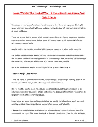 How To Lose Weight … With The Right Food!
© Wings Of Success Page 52 of 52
Lose Weight The Herbal Way - 5 Important Ingredients And
Side Effects
Nowadays, several obese Americans have the need to shed those extra pounds. Staying fit
would help them lead a healthy lifestyle and also remove the load off their body, improving their
all round well being.
There are several dieting options which one can adopt. Some are fitness equipment, exercise
programs, dietary supplements, dietary foods, drinks and soaps which apparently help you
reduce weight as you bathe.
Another option that remains open to shed those extra pounds is to adopt herbal methods.
For people who wish to lose weight naturally, herbal weight reduction products are their best
bet. But when one takes herbal supplements to procure weight loss, the waiting period is longer
due to the mild effect of pills which come from natural herbs and plant life.
Below are a few herbal weight reduction options that you can take a look at:
1. Herbal Weight Loss Product
There are plenty of products in the market, which help you to lose weight herbally. Even on the
internet you will find many such herbal weight reduction medicines.
But you must be careful about the products you choose because though some claim to be
natural and safe; they cause side effects on the long run because of insufficient research on the
long term effects of these herbal products.
Listed below are some chemical ingredients that are used in herbal products which you must
carefully avoid as they may produce a harmful effect to your body's health.
> Senna. It is herbal laxative, and is the prime ingredient used in weight reduction teas. It is
stimulated in the colon. The major drawback of Senna is dehydration, colon disorder and even
 