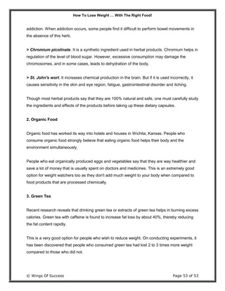 How To Lose Weight … With The Right Food!
© Wings Of Success Page 53 of 53
addiction. When addiction occurs, some people find it difficult to perform bowel movements in
the absence of this herb.
> Chromium picolinate. It is a synthetic ingredient used in herbal products. Chromium helps in
regulation of the level of blood sugar. However, excessive consumption may damage the
chromosomes, and in some cases, leads to dehydration of the body.
> St. John's wort. It increases chemical production in the brain. But if it is used incorrectly, it
causes sensitivity in the skin and eye region, fatigue, gastrointestinal disorder and itching.
Though most herbal products say that they are 100% natural and safe, one must carefully study
the ingredients and effects of the products before taking up these dietary capsules.
2. Organic Food
Organic food has worked its way into hotels and houses in Wichita, Kansas. People who
consume organic food strongly believe that eating organic food helps their body and the
environment simultaneously.
People who eat organically produced eggs and vegetables say that they are way healthier and
save a lot of money that is usually spent on doctors and medicines. This is an extremely good
option for weight watchers too as they don't add much weight to your body when compared to
food products that are processed chemically.
3. Green Tea
Recent research reveals that drinking green tea or extracts of green tea helps in burning excess
calories. Green tea with caffeine is found to increase fat loss by about 40%, thereby reducing
the fat content rapidly.
This is a very good option for people who wish to reduce weight. On conducting experiments, it
has been discovered that people who consumed green tea had lost 2 to 3 times more weight
compared to those who did not.
 