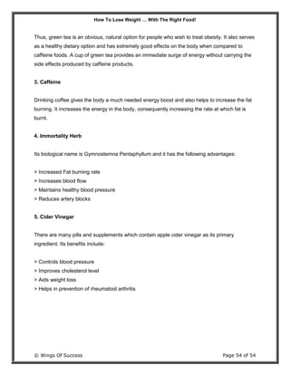 How To Lose Weight … With The Right Food!
© Wings Of Success Page 54 of 54
Thus, green tea is an obvious, natural option for people who wish to treat obesity. It also serves
as a healthy dietary option and has extremely good effects on the body when compared to
caffeine foods. A cup of green tea provides an immediate surge of energy without carrying the
side effects produced by caffeine products.
3. Caffeine
Drinking coffee gives the body a much needed energy boost and also helps to increase the fat
burning. It increases the energy in the body, consequently increasing the rate at which fat is
burnt.
4. Immortality Herb
Its biological name is Gymnostemna Pentaphyllum and it has the following advantages:
> Increased Fat burning rate
> Increases blood flow
> Maintains healthy blood pressure
> Reduces artery blocks
5. Cider Vinegar
There are many pills and supplements which contain apple cider vinegar as its primary
ingredient. Its benefits include:
> Controls blood pressure
> Improves cholesterol level
> Aids weight loss
> Helps in prevention of rheumatoid arthritis
 