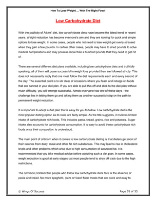 How To Lose Weight … With The Right Food!
© Wings Of Success Page 55 of 55
Low Carbohydrate Diet
With the publicity of Atkins' diet, low carbohydrate diets have become the latest trend in recent
years. Weight reduction has become everyone's aim and they are looking for quick and simple
options to lose weight. In some cases, people who not need to lose weight get overly stressed
when they gain a few pounds. In certain other cases, people may have to shed pounds to solve
medical complications and may possess more than a hundred pounds that they need to get rid
of.
There are several different diet plans available, including low carbohydrate diets and truthfully
speaking, all of them will prove successful in weight loss provided they are followed strictly. This
does not necessarily imply that one must follow the diet requirements each and every second of
the day. The essential point is to stir clear of occasions where you feast and indulge on foods
that are banned in your diet plan. If you are able to pull this off and stick to the diet plan without
much difficulty, you will emerge successful. Almost everyone has one of these days - the
challenge lies in letting them go and taking them as another successful step on the path to
permanent weight reduction.
It is important to adopt a diet plan that is easy for you to follow. Low carbohydrate diet is the
most popular dieting option as its rules are fairly simple. As the title suggests, it involves limited
intake of carbohydrate rich foods. This includes pasta, bread, grains, rice and potatoes. Sugar
intake also accounts for carbohydrate consumption. It is easy to avoid these carbohydrate rich
foods once their composition is understood.
The main point of criticism when it comes to low carbohydrate dieting is that dieters get most of
their calories from dairy, meat and other fat rich substances. This may lead to rise in cholesterol
levels and other problems which arise due to high consumption of saturated fat. It is
recommended that you take medical advice before adopting such a diet plan. In some cases,
weight reduction is good at early stages but most people tend to stray off track due to the high
restrictions.
The common problem that people who follow low carbohydrate diets face is the absence of
pasta and bread. No more spaghetti, pizza or toast! Most meals that are quick and easy to
 