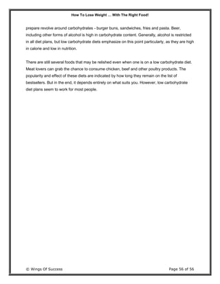 How To Lose Weight … With The Right Food!
© Wings Of Success Page 56 of 56
prepare revolve around carbohydrates - burger buns, sandwiches, fries and pasta. Beer,
including other forms of alcohol is high in carbohydrate content. Generally, alcohol is restricted
in all diet plans, but low carbohydrate diets emphasize on this point particularly, as they are high
in calorie and low in nutrition.
There are still several foods that may be relished even when one is on a low carbohydrate diet.
Meat lovers can grab the chance to consume chicken, beef and other poultry products. The
popularity and effect of these diets are indicated by how long they remain on the list of
bestsellers. But in the end, it depends entirely on what suits you. However, low carbohydrate
diet plans seem to work for most people.
 