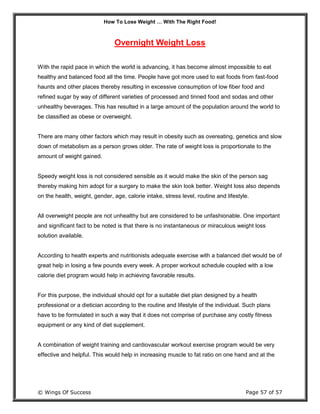 How To Lose Weight … With The Right Food!
© Wings Of Success Page 57 of 57
Overnight Weight Loss
With the rapid pace in which the world is advancing, it has become almost impossible to eat
healthy and balanced food all the time. People have got more used to eat foods from fast-food
haunts and other places thereby resulting in excessive consumption of low fiber food and
refined sugar by way of different varieties of processed and tinned food and sodas and other
unhealthy beverages. This has resulted in a large amount of the population around the world to
be classified as obese or overweight.
There are many other factors which may result in obesity such as overeating, genetics and slow
down of metabolism as a person grows older. The rate of weight loss is proportionate to the
amount of weight gained.
Speedy weight loss is not considered sensible as it would make the skin of the person sag
thereby making him adopt for a surgery to make the skin look better. Weight loss also depends
on the health, weight, gender, age, calorie intake, stress level, routine and lifestyle.
All overweight people are not unhealthy but are considered to be unfashionable. One important
and significant fact to be noted is that there is no instantaneous or miraculous weight loss
solution available.
According to health experts and nutritionists adequate exercise with a balanced diet would be of
great help in losing a few pounds every week. A proper workout schedule coupled with a low
calorie diet program would help in achieving favorable results.
For this purpose, the individual should opt for a suitable diet plan designed by a health
professional or a dietician according to the routine and lifestyle of the individual. Such plans
have to be formulated in such a way that it does not comprise of purchase any costly fitness
equipment or any kind of diet supplement.
A combination of weight training and cardiovascular workout exercise program would be very
effective and helpful. This would help in increasing muscle to fat ratio on one hand and at the
 