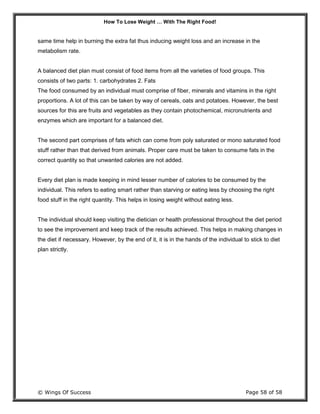 How To Lose Weight … With The Right Food!
© Wings Of Success Page 58 of 58
same time help in burning the extra fat thus inducing weight loss and an increase in the
metabolism rate.
A balanced diet plan must consist of food items from all the varieties of food groups. This
consists of two parts: 1. carbohydrates 2. Fats
The food consumed by an individual must comprise of fiber, minerals and vitamins in the right
proportions. A lot of this can be taken by way of cereals, oats and potatoes. However, the best
sources for this are fruits and vegetables as they contain photochemical, micronutrients and
enzymes which are important for a balanced diet.
The second part comprises of fats which can come from poly saturated or mono saturated food
stuff rather than that derived from animals. Proper care must be taken to consume fats in the
correct quantity so that unwanted calories are not added.
Every diet plan is made keeping in mind lesser number of calories to be consumed by the
individual. This refers to eating smart rather than starving or eating less by choosing the right
food stuff in the right quantity. This helps in losing weight without eating less.
The individual should keep visiting the dietician or health professional throughout the diet period
to see the improvement and keep track of the results achieved. This helps in making changes in
the diet if necessary. However, by the end of it, it is in the hands of the individual to stick to diet
plan strictly.
 