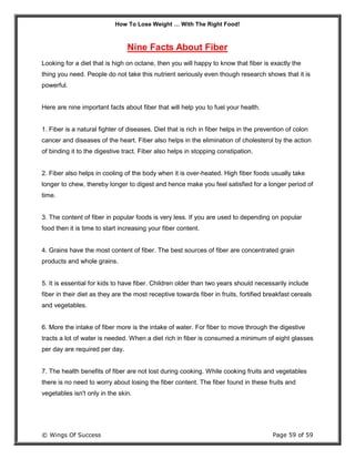 How To Lose Weight … With The Right Food!
© Wings Of Success Page 59 of 59
Nine Facts About Fiber
Looking for a diet that is high on octane, then you will happy to know that fiber is exactly the
thing you need. People do not take this nutrient seriously even though research shows that it is
powerful.
Here are nine important facts about fiber that will help you to fuel your health.
1. Fiber is a natural fighter of diseases. Diet that is rich in fiber helps in the prevention of colon
cancer and diseases of the heart. Fiber also helps in the elimination of cholesterol by the action
of binding it to the digestive tract. Fiber also helps in stopping constipation.
2. Fiber also helps in cooling of the body when it is over-heated. High fiber foods usually take
longer to chew, thereby longer to digest and hence make you feel satisfied for a longer period of
time.
3. The content of fiber in popular foods is very less. If you are used to depending on popular
food then it is time to start increasing your fiber content.
4. Grains have the most content of fiber. The best sources of fiber are concentrated grain
products and whole grains.
5. It is essential for kids to have fiber. Children older than two years should necessarily include
fiber in their diet as they are the most receptive towards fiber in fruits, fortified breakfast cereals
and vegetables.
6. More the intake of fiber more is the intake of water. For fiber to move through the digestive
tracts a lot of water is needed. When a diet rich in fiber is consumed a minimum of eight glasses
per day are required per day.
7. The health benefits of fiber are not lost during cooking. While cooking fruits and vegetables
there is no need to worry about losing the fiber content. The fiber found in these fruits and
vegetables isn't only in the skin.
 