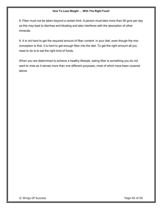 How To Lose Weight … With The Right Food!
© Wings Of Success Page 60 of 60
8. Fiber must not be taken beyond a certain limit. A person must take more than 50 gms per day
as this may lead to diarrhea and bloating and also interferes with the absorption of other
minerals.
9. It is not hard to get the required amount of fiber content in your diet, even though the mis-
conception is that, it is hard to get enough fiber into the diet. To get the right amount all you
need to do is to eat the right kind of foods.
When you are determined to achieve a healthy lifestyle, eating fiber is something you do not
want to miss as it serves more than one different purposes, most of which have been covered
above
 