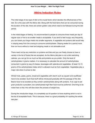 How To Lose Weight … With The Right Food!
© Wings Of Success Page 61 of 61
Atkins Induction Rules
The initial stage of any type of diet is the crucial factor which decides the effectiveness of the
diet. So is the case with the Atkins diet. Along with the food items that can be consumed during
the duration of the diet, there are certain golden rules which need to be followed during the diet
period.
In the initial stages of dieting, it is recommended to people to consume three meals per day of
regular size or five to six smaller meals is acceptable. If you tend to feel hungry very frequently,
you can break your large meals into smaller segments. A vegetable and proteins diet would help
in staying away from the craving to consume carbohydrates. Staying awake for a period more
than six hours without a meal and skipping meals is not advisable at all.
There need not be any restriction on proteins and fats and you can freely choose to have a
variety in the list of foods that are accepted. As the Atkins diet plan is not a diet restricting
calories, you can go for as much as fats and proteins as you prefer. Only the level of
carbohydrates in grams matters. It is necessary to calculate the amount of carbohydrates
consumed in grams by way of cheese, beverages with splenda and vegetables. At least 12-15
grams of the carbohydrates intake which is allowed must be from vegetables. Vegetables play a
major role when it comes to diet.
Whole fruits, pasta, grains, bread and vegetables with starch such as squash and cauliflower
have to be avoided. Such food stuff will be introduced gradually with the passage of the diet.
Beans have to be avoided as they contain carbohydrates along with proteins. If an urge to eat
grain products is prevalent, low carbohydrate-high fiber food must be preferred. One thing to be
noted here is that, this will slow down the process of weight loss.
During the introduction stage, it is completely out of question to have anything which is not in
the list of acceptable foods. This is because; there is a great probability of it spoiling the whole
diet plan.
 