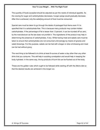 How To Lose Weight … With The Right Food!
© Wings Of Success Page 62 of 62
The quantity of foods accepted should be adjusted as per the needs of individual appetite. As
the craving for sugar and carbohydrates decreases, hunger pangs would gradually decrease.
After this is achieved, only the satisfying amount of food must be consumed.
Special care must be taken to go through the labels of packaged food items even if it is
specified that it is carbohydrate-free. This is because many products may contain hidden
carbohydrates. If the percentage of fat is lesser than .5 percent, it can be rounded off as zero,
by the manufacturer as the law does not prohibit it. The ingredients of the product may help in
determining the presence of carbohydrates, if any. While having meat and salads care must be
taken to ensure that carbohydrates are not consumed unknowingly by means of gravies and
salad dressings. For this purpose, salads can be had with vinegar or olive oil dressing and meat
can be had without gravy.
The next thing to be followed is to drink at least 8-ounces of water a day other than any other
drink that you consume. This will help in avoiding constipation and would help in keeping the
body hydrated. In the same way, the by-products of burnt fat can be flushed out of the body.
These are the golden rules which ought to be followed while starting off with the Atkins diet so
that the desired results are achieved in the longer run.
 