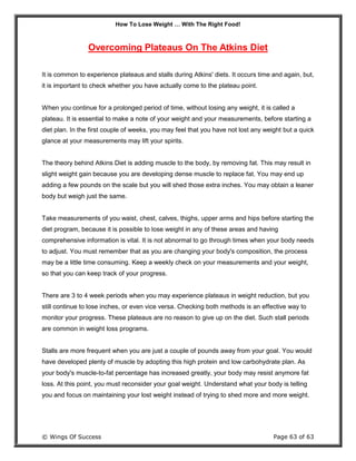 How To Lose Weight … With The Right Food!
© Wings Of Success Page 63 of 63
Overcoming Plateaus On The Atkins Diet
It is common to experience plateaus and stalls during Atkins' diets. It occurs time and again, but,
it is important to check whether you have actually come to the plateau point.
When you continue for a prolonged period of time, without losing any weight, it is called a
plateau. It is essential to make a note of your weight and your measurements, before starting a
diet plan. In the first couple of weeks, you may feel that you have not lost any weight but a quick
glance at your measurements may lift your spirits.
The theory behind Atkins Diet is adding muscle to the body, by removing fat. This may result in
slight weight gain because you are developing dense muscle to replace fat. You may end up
adding a few pounds on the scale but you will shed those extra inches. You may obtain a leaner
body but weigh just the same.
Take measurements of you waist, chest, calves, thighs, upper arms and hips before starting the
diet program, because it is possible to lose weight in any of these areas and having
comprehensive information is vital. It is not abnormal to go through times when your body needs
to adjust. You must remember that as you are changing your body's composition, the process
may be a little time consuming. Keep a weekly check on your measurements and your weight,
so that you can keep track of your progress.
There are 3 to 4 week periods when you may experience plateaus in weight reduction, but you
still continue to lose inches, or even vice versa. Checking both methods is an effective way to
monitor your progress. These plateaus are no reason to give up on the diet. Such stall periods
are common in weight loss programs.
Stalls are more frequent when you are just a couple of pounds away from your goal. You would
have developed plenty of muscle by adopting this high protein and low carbohydrate plan. As
your body's muscle-to-fat percentage has increased greatly, your body may resist anymore fat
loss. At this point, you must reconsider your goal weight. Understand what your body is telling
you and focus on maintaining your lost weight instead of trying to shed more and more weight.
 