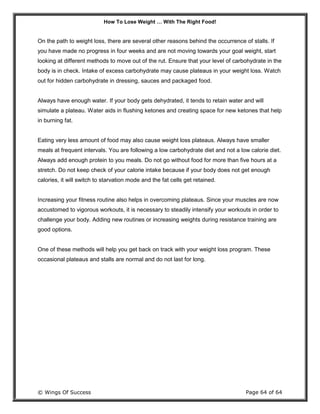 How To Lose Weight … With The Right Food!
© Wings Of Success Page 64 of 64
On the path to weight loss, there are several other reasons behind the occurrence of stalls. If
you have made no progress in four weeks and are not moving towards your goal weight, start
looking at different methods to move out of the rut. Ensure that your level of carbohydrate in the
body is in check. Intake of excess carbohydrate may cause plateaus in your weight loss. Watch
out for hidden carbohydrate in dressing, sauces and packaged food.
Always have enough water. If your body gets dehydrated, it tends to retain water and will
simulate a plateau. Water aids in flushing ketones and creating space for new ketones that help
in burning fat.
Eating very less amount of food may also cause weight loss plateaus. Always have smaller
meals at frequent intervals. You are following a low carbohydrate diet and not a low calorie diet.
Always add enough protein to you meals. Do not go without food for more than five hours at a
stretch. Do not keep check of your calorie intake because if your body does not get enough
calories, it will switch to starvation mode and the fat cells get retained.
Increasing your fitness routine also helps in overcoming plateaus. Since your muscles are now
accustomed to vigorous workouts, it is necessary to steadily intensify your workouts in order to
challenge your body. Adding new routines or increasing weights during resistance training are
good options.
One of these methods will help you get back on track with your weight loss program. These
occasional plateaus and stalls are normal and do not last for long.
 