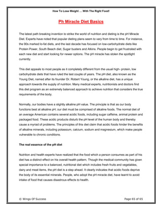 How To Lose Weight … With The Right Food!
© Wings Of Success Page 65 of 65
Ph Miracle Diet Basics
The latest path breaking invention to strike the world of nutrition and dieting is the pH Miracle
Diet. Experts have noted that popular dieting plans seem to vary from time to time. For instance,
the 90s marked lo-fat diets, and the last decade has focused on low-carbohydrate diets like
Protein Power, South Beach diet, Sugar busters and Atkins. People begin to get frustrated with
each new diet and start looking for newer options. The pH miracle has stolen the spotlight
currently.
This diet appeals to most people as it completely different from the usual high- protein, low
carbohydrate diets that have ruled the last couple of years. The pH diet, also known as the
Young Diet, named after its founder Dr. Robert Young, or the alkaline diet, has a unique
approach towards the supply of nutrition. Many medical experts, nutritionists and doctors find
this diet program as an extremely balanced approach to achieve nutrition that considers the true
requirements of the body.
Normally, our bodies have a slightly alkaline pH value. The principle is that as our body
functions best at alkaline pH; our diet must be comprised of alkaline foods. The normal diet of
an average American contains several acidic foods, including sugar caffeine, animal protein and
packaged food. These acidic products disturb the pH level of the human body and thereby
cause a myriad of problems. The principles of this diet claim that acidic foods hinder the benefits
of alkaline minerals, including potassium, calcium, sodium and magnesium, which make people
vulnerable to chronic conditions.
The real essence of the pH diet
Nutrition and health experts have realized that the food which a person consumes as part of his
diet has a distinct effect on his overall health pattern. Though the medical community has given
special importance to a balanced, nutritional diet which includes fresh fruits and vegetables,
dairy and meat items, the pH diet is a step ahead. It clearly indicates that acidic foods deprive
the body of its essential minerals. People, who adopt the pH miracle diet, have learnt to avoid
intake of food that causes disastrous effects to health.
 