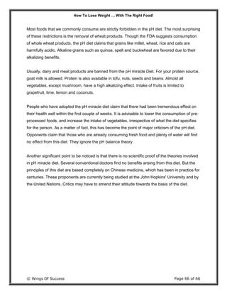 How To Lose Weight … With The Right Food!
© Wings Of Success Page 66 of 66
Most foods that we commonly consume are strictly forbidden in the pH diet. The most surprising
of these restrictions is the removal of wheat products. Though the FDA suggests consumption
of whole wheat products, the pH diet claims that grains like millet, wheat, rice and oats are
harmfully acidic. Alkaline grains such as quinoa, spelt and buckwheat are favored due to their
alkalizing benefits.
Usually, dairy and meat products are banned from the pH miracle Diet. For your protein source,
goat milk is allowed. Protein is also available in tofu, nuts, seeds and beans. Almost all
vegetables, except mushroom, have a high alkalizing effect. Intake of fruits is limited to
grapefruit, lime, lemon and coconuts.
People who have adopted the pH miracle diet claim that there had been tremendous effect on
their health well within the first couple of weeks. It is advisable to lower the consumption of pre-
processed foods, and increase the intake of vegetables, irrespective of what the diet specifies
for the person. As a matter of fact, this has become the point of major criticism of the pH diet.
Opponents claim that those who are already consuming fresh food and plenty of water will find
no effect from this diet. They ignore the pH balance theory.
Another significant point to be noticed is that there is no scientific proof of the theories involved
in pH miracle diet. Several conventional doctors find no benefits arising from this diet. But the
principles of this diet are based completely on Chinese medicine, which has been in practice for
centuries. These proponents are currently being studied at the John Hopkins' University and by
the United Nations. Critics may have to amend their attitude towards the basis of the diet.
 