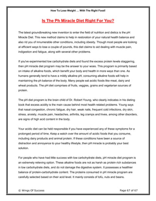 How To Lose Weight … With The Right Food!
© Wings Of Success Page 67 of 67
Is The Ph Miracle Diet Right For You?
The latest groundbreaking new invention to enter the field of nutrition and dietics is the pH
Miracle Diet. This new method claims to help in restoration of your natural health balance and
also rid you of innumerable other conditions, including obesity. Though most people are looking
at efficient ways to lose a couple of pounds, this diet claims to aid dealing with muscle pain,
indigestion and fatigue, along with several other problems.
If you've experimented low carbohydrate diets and found the excess protein levels staggering,
then pH miracle diet program may be the answer to your woes. This program is primarily based
on intake of alkaline foods, which benefit your body and health in more ways than one. As
humans generally tend to have a mildly alkaline pH, consuming alkaline foods will help in
maintaining the ph balance of the body. Many people eat acidic foods like meat, dairy and
wheat products. The pH diet comprises of fruits, veggies, grains and vegetarian sources of
protein.
The pH diet program is the brain child of Dr. Robert Young, who clearly indicates in his dieting
book that excess acidity is the main cause behind most health related problems. Young says
that nasal congestion, chronic fatigue, dry hair, weak nails, frequent cold infections, dry skin,
stress, anxiety, muscle pain, headaches, arthritis, leg cramps and hives, among other disorders,
are signs of high acid content in the body.
Your acidic diet can be held responsible if you have experienced any of these symptoms for a
prolonged period of time. Keep a watch over the amount of acidic foods that you consume,
including dairy products and animal protein. If these conditions have been a source of
distraction and annoyance to your healthy lifestyle, then pH miracle is probably your best
solution.
For people who have had little success with low carbohydrate diets, pH miracle diet program is
an extremely relieving option. These alkaline foods are not as harsh as protein rich substances
in low carbohydrate diets, and do not damage the digestive system. It possesses a healthier
balance of protein-carbohydrate content. The proteins consumed in pH miracle program are
carefully selected based on their acid level. It mainly consists of tofu, nuts and beans.
 