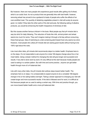 How To Lose Weight … With The Right Food!
© Wings Of Success Page 70 of 70
But however, there are many people who experience good results after getting rid of wheat,
which is an acidic food. Its not a product that one generally links with bad health, however,
removing wheat has proved to be a godsend to loads of people who suffer the effects of an
over-acidified meal. The quantity of alkalizing vegetables present in diet will surely do anyone
good, no matter if they take the other parts of the diet seriously. By following eating of alkaline
products, you would be enhancing the health irrespective of strictness of diet.
But this causes another famous criticism in the book. Most people say that pH miracle diet is
way too strict for daily following. The reduction of foods like milk, animal protein and wheat
seems too much for some. They can't imagine making it through a full day without consuming
these food groups. Idea of restricting to a diet containing plant based food only seems too strict.
However, most people who utilize pH miracle diet are seeing good results without having to be
100% rigid about the rules.
Like most other diets, pH miracle diet recommends steps to a better health. Emphasis here is
on the steps. It's not reasonable to ask anyone for a total 180-degree change about his or her
meal habits. Using a slower method for changing the diet will give longer and successful end
results. If any diet is done word by word, it's very difficult at the start because mostly people are
used to eating in a certain pattern. But with time and some practice , anyone can get better
health through more of a H balanced diet.
Like with many other diets, the pH miracle diet outlines steps toward better health. The
emphasis here is on steps. It is unreasonable to expect anyone to do a complete 180-degree
change in his or her eating habits overnight. Taking a slower approach to changing your diet will
create longer and more successful results. If the diet is followed word for word, it is difficult at
first because people are so used to eating a certain way. With time and practice though, you
can move toward better health and a more pH balanced diet.
 