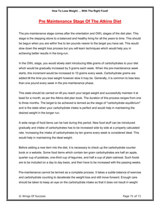 How To Lose Weight … With The Right Food!
© Wings Of Success Page 71 of 71
Pre Maintenance Stage Of The Atkins Diet
The pre maintenance stage comes after the orientation and OWL stages of the diet plan. This
stage is the stepping stone to a balanced and healthy living for all the years to time. This should
be begun when you are within five to ten pounds nearer to the target you have set. This would
slow down the weight loss process but you will learn techniques which would help you in
achieving better results in the long-run.
In the OWL stage, you would slowly start introducing little grams of carbohydrates to your diet
which would be gradually increased by 5 grams each week. When the pre-maintenance week
starts, this increment would be increased to 10 grams every week. Carbohydrate grams are
added till the time you lose weight however slow it may be. Generally, it is common to lose less
than one pound every week in the pre-maintenance phase.
This state should be carried on till you reach your target weight and successfully maintain it at
least for a month, as per the Atkins diet plan book. The duration of this process ranges from one
to three months. The target to be achieved is termed as the stage of "carbohydrate equilibrium"
and is the state when your carbohydrate intake is perfect and would help in maintaining the
desired weight in the longer run.
A wide range of food items can be had during this period. New food stuff can be introduced
gradually and intake of carbohydrates has to be increased side by side at a properly calculated
rate. Increasing the intake of carbohydrates by ten grams every week is considered ideal. This
would help in maintaining the ideal weight.
Before adding a new item into the diet, it is necessary to check up the carbohydrate counter
book or a website. Some food items which contain ten gram carbohydrates are half an apple,
quarter cup of potatoes, one-third cup of legumes, and half a cup of plain oatmeal. Such foods
are to be included on a day to day basis, and then have to be increased with the passing weeks.
Pre-maintenance cannot be termed as a complete process. It takes a subtle balance of exercise
and carbohydrate counting to decelerate the weight loss and still move forward. Enough care
should be taken to keep an eye on the carbohydrate intake so that it does not result in weight
 