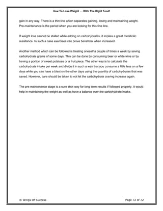 How To Lose Weight … With The Right Food!
© Wings Of Success Page 72 of 72
gain in any way. There is a thin line which separates gaining, losing and maintaining weight.
Pre-maintenance is the period when you are looking for this fine line.
If weight loss cannot be stalled while adding on carbohydrates, it implies a great metabolic
resistance. In such a case exercises can prove beneficial when increased.
Another method which can be followed is treating oneself a couple of times a week by saving
carbohydrate grams of some days. This can be done by consuming beer or white wine or by
having a portion of sweet potatoes or a fruit piece. The other way is to calculate the
carbohydrate intake per week and divide it in such a way that you consume a little less on a few
days while you can have a blast on the other days using the quantity of carbohydrates that was
saved. However, care should be taken to not let the carbohydrate craving increase again.
The pre maintenance stage is a sure shot way for long term results if followed properly. It would
help in maintaining the weight as well as have a balance over the carbohydrate intake.
 