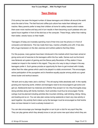 How To Lose Weight … With The Right Food!
© Wings Of Success Page 73 of 73
Teen Dieting
21st century has seen the largest number of obese teenagers and children all around the world
since the start of time. The fast food and coffee pub culture has made them lethargic and
inactive. Many parents prefer to keep their children at home for safety reasons which makes
them even more inactive and lazy and in turn results in them becoming couch potatoes who can
spend hours together in front of the idiot box or the computer. These things, rather than making
them better, wrecks havoc on their health.
Teenagers of today are invariably spending most of their time over the phone or in front of
computers and televisions. This has made them lazy, inactive unhealthy and unfit. It has also
left a huge impression on the diet, exercise and nutrition patterns that they follow.
For this purpose, many games have been introduced in the markets which have been aimed at
giving some sort of exercise to the teenagers within the four walls. Games such as the brand
new Nintendo wii system of gaming and the Dance party Revolution of Play station 2 have
created an impact in the market in this regard. They are a fun way to stay in shape in the way
teenagers prefer it. Such games provide an opportunity for them to get involved with it totally
rather than the video games which used to be played in a static environment. This encourages
active participation of the youngsters and is therefore equally popular among adults as a great
stress buster and workout session.
“All work and no play make Jack a dull boy”. This old saying holds absolutely well. In this rapidly
growing and improving world, children and teenagers need to be encouraged to get active and
get out. Adolescents learn by instances and whether they accept it or not, they thoroughly enjoy
doing activities along with family members. Such activities must thus be encouraged. Family
outings must be planned including activities like mountain climbing, wall climbing, biking, hiking,
and boating and so on. You can also plan camps during weekends or learn any new activity or
sport together. Any activity that is taken up by the teenager must be encouraged so that he/she
does not lose interest in it and is actively involved in it.
You can also encourage your teenage daughter or son to join a club for any sport they like.
They can play games which they already know or can join some new sport about which they are
 