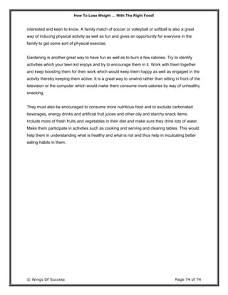 How To Lose Weight … With The Right Food!
© Wings Of Success Page 74 of 74
interested and keen to know. A family match of soccer or volleyball or softball is also a great
way of inducing physical activity as well as fun and gives an opportunity for everyone in the
family to get some sort of physical exercise.
Gardening is another great way to have fun as well as to burn a few calories. Try to identify
activities which your teen kid enjoys and try to encourage them in it. Work with them together
and keep boosting them for their work which would keep them happy as well as engaged in the
activity thereby keeping them active. It is a great way to unwind rather than sitting in front of the
television or the computer which would make them consume more calories by way of unhealthy
snacking.
They must also be encouraged to consume more nutritious food and to exclude carbonated
beverages, energy drinks and artificial fruit juices and other oily and starchy snack items.
Include more of fresh fruits and vegetables in their diet and make sure they drink lots of water.
Make them participate in activities such as cooking and serving and clearing tables. This would
help them in understanding what is healthy and what is not and thus help in inculcating better
eating habits in them.
 