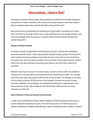 How To Lose Weight … With The Right Food!
© Wings Of Success Page 75 of 75
Dairy products - Good or Bad?
According to a popular Western belief, dairy products are excluded from the diets of people in
most parts of the world. Americans, who include a lot of diary products in their diet, wonder if
there is something about dairy products that others know and they don't.
Diary products are not essential to the maintenance of good health. According to pH miracle
diet, it is harmful for the body, which is why it omits acidifying food, such as dairy products, from
its list of acceptable foods. By doing so, it prevents obesity and the medical disorders that
obesity brings with it.
Dangers of Dairy Products
A number of people strongly believe that taking dairy products, including milk, strengthens
bones and improves health. In fact, dairy products comprise a large quantity of fat and protein,
which produce enormous quantities of acid within the body. Cow’s milk is more acid forming
than goat's milk, which has lesser quantities of fat and protein. Among dairy products, clarified
butter is the only item that does not produce acids thanks to the short chain of fats that it
comprises.
Moreover, dairy food is not pure. The dairy industry, in order to make a profit, has created an
image of milk as not only safe, but also essential for the maintenance of health. The average
cow of fifty years ago could produce 2,000 pounds of milk annually. The average cow of today,
on the contrary, produces 50,000 pounds of milk annually. Consider the amount of drugs,
hormones, antibiotics, forced feeding, and specialized breeding that is responsible for such
mass production of milk. Also consider the fact that all these additives enter your body
whenever you drink milk.
Dairy Products in FDA and Harvard Food Pyramids
In 2003, the Harvard School of Public Health modified the FDA food pyramid on the basis of
certain imbalances noticed by the users of the FDA food pyramid. The FDA food pyramid
reflects a preference to alkaline foods although it doesn't specifically make a mention of alkaline
 