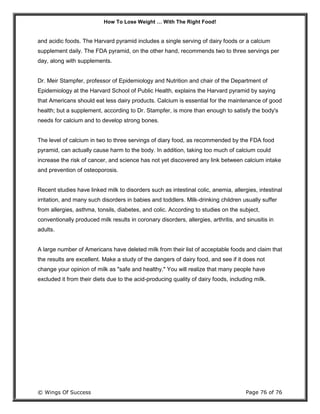 How To Lose Weight … With The Right Food!
© Wings Of Success Page 76 of 76
and acidic foods. The Harvard pyramid includes a single serving of dairy foods or a calcium
supplement daily. The FDA pyramid, on the other hand, recommends two to three servings per
day, along with supplements.
Dr. Meir Stampfer, professor of Epidemiology and Nutrition and chair of the Department of
Epidemiology at the Harvard School of Public Health, explains the Harvard pyramid by saying
that Americans should eat less dairy products. Calcium is essential for the maintenance of good
health; but a supplement, according to Dr. Stampfer, is more than enough to satisfy the body's
needs for calcium and to develop strong bones.
The level of calcium in two to three servings of diary food, as recommended by the FDA food
pyramid, can actually cause harm to the body. In addition, taking too much of calcium could
increase the risk of cancer, and science has not yet discovered any link between calcium intake
and prevention of osteoporosis.
Recent studies have linked milk to disorders such as intestinal colic, anemia, allergies, intestinal
irritation, and many such disorders in babies and toddlers. Milk-drinking children usually suffer
from allergies, asthma, tonsils, diabetes, and colic. According to studies on the subject,
conventionally produced milk results in coronary disorders, allergies, arthritis, and sinusitis in
adults.
A large number of Americans have deleted milk from their list of acceptable foods and claim that
the results are excellent. Make a study of the dangers of dairy food, and see if it does not
change your opinion of milk as "safe and healthy." You will realize that many people have
excluded it from their diets due to the acid-producing quality of dairy foods, including milk.
 