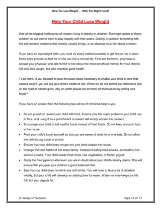 How To Lose Weight … With The Right Food!
© Wings Of Success Page 77 of 77
Help Your Child Lose Weight
One of the biggest misfortunes of modern living is obesity in children. The huge bodies of these
children do not permit them to play happily with their peers. Dieting, in addition to battling with
the self-esteem problems that obesity usually brings, is an absolute must for obese children.
If you have an overweight child, you must try every method possible to get him or her to shed
those extra pounds so that he or she can live a normal life. First and foremost, you have to
consult your physician and talk to him or her about the most beneficial method for your child to
not only lose weight, but also maintain good health.
To be frank, if you hesitate to take the basic steps necessary to enable your child to lose that
excess weight, you will put your child's health at risk. When we do not permit our children to play
on the road or handle guns, why on earth should we let them kill themselves by eating junk
foods?
If you have an obese child, the following tips will be of immense help to you.
 Do not punish or reward your child with food. Food is one the major problems your child has
to face, and using it as a punishment or reward will simply worsen the problem.
 Encourage your child to eat healthy foods instead of fried foods. Do not keep any junk food
in the house.
 Pack your child's lunch yourself so that you are aware of what he or she eats. Do not allow
the child to buy lunch in school.
 Ensure that your child does not get any junk food outside the house.
 Change the food habits of the entire family. Instead of eating fried snacks, eat healthy fruit
and nut snacks. Your child needs fresh fruits, raw vegetables, or frozen yogurt.
 Study the food pyramid whenever you are in doubt about your child's dietary needs. This will
ensure that you give your children a good balanced diet.
 See that you child does not drink any soft drinks. You will have to face a lot of rebellion
initially, but your child will develop an abiding love for water. Water not only keeps a child
full, but also digests fat.
 