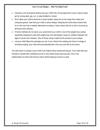 How To Lose Weight … With The Right Food!
© Wings Of Success Page 78 of 78
 Introduce a lot of physical activity into your child's life. Encourage them to join a dance class,
go for a long walk, jog, run, or play football or cricket.
 Don't allow your child to become a couch potato. Keep him or her away from video and
computer games. See that your child is active always. Keeping the child active means that
he or she now has a healthy alternative to eating. It also means that he or she is burning up
all those extra calories.
 If home methods do not work, you could enroll your child in one of the weight-loss camps,
especially designed to deal with weight loss and self-esteem issues in children between the
ages of seven and nineteen. One of these camps might be the answer to your prayer.
 Let your child follow the example you set. If you refrain from eating junk food or indulge in
emotional eating, your child will automatically learn from you and will do the same.
You will notice a change in your child if you follow these simple techniques. Your child will carry
himself or herself with confidence as he or she sheds those extra pounds. His or her
relationships at school will improve when all the teasing comes to a stop.
 