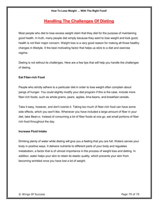 How To Lose Weight … With The Right Food!
© Wings Of Success Page 79 of 79
Handling The Challenges Of Dieting
Most people who diet to lose excess weight claim that they diet for the purpose of maintaining
good health. In truth, many people diet simply because they want to lose weight and look good;
health is not their major concern. Weight loss is a very good reason for making all those healthy
changes in lifestyle. It the best motivating factor that helps us stick to a diet and exercise
regime.
Dieting is not without its challenges. Here are a few tips that will help you handle the challenges
of dieting.
Eat Fiber-rich Food
People who strictly adhere to a particular diet in order to lose weight often complain about
pangs of hunger. You could slightly modify your diet program if this is the case. Include more
fiber-rich foods, such as whole grains, pears, apples, lima beans, and breakfast cereals.
Take it easy, however, and don't overdo it. Taking too much of fiber-rich food can have some
side effects, which you won't like. Whenever you have included a large amount of fiber in your
diet, take Bean-o. Instead of consuming a lot of fiber foods at one go, eat small portions of fiber
rich food throughout the day.
Increase Fluid Intake
Drinking plenty of water while dieting will give you a feeling that you are full. Waters serves your
body in positive ways. It delivers nutrients to different parts of your body and regulates
metabolism, a factor that is of utmost importance in the process of weight loss and dieting. In
addition, water helps your skin to retain its elastic quality, which prevents your skin from
becoming wrinkled once you have lost a lot of weight.
 