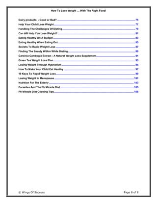 How To Lose Weight … With The Right Food!
© Wings Of Success Page 8 of 8
Dairy products - Good or Bad? ..............................................................................................................75
Help Your Child Lose Weight...................................................................................................................77
Handling The Challenges Of Dieting.......................................................................................................79
Can Alli Help You Lose Weight? .............................................................................................................81
Eating Healthy On A Budget ....................................................................................................................83
Eating Healthy When Eating Out .............................................................................................................85
Secrets To Rapid Weight Loss ................................................................................................................87
Finding The Beauty Within While Dieting...............................................................................................89
Garcinia Cambogia Extract - A Natural Weight Loss Supplement.......................................................91
Green Tea Weight Loss Plan....................................................................................................................93
Losing Weight Through Hypnotism ........................................................................................................95
How To Make Your Child Eat Healthy .....................................................................................................97
15 Keys To Rapid Weight Loss................................................................................................................99
Losing Weight In Menopause ................................................................................................................101
Nutrition For The Elderly........................................................................................................................103
Parasites And The Ph Miracle Diet........................................................................................................105
Ph Miracle Diet Cooking Tips.................................................................................................................108
 