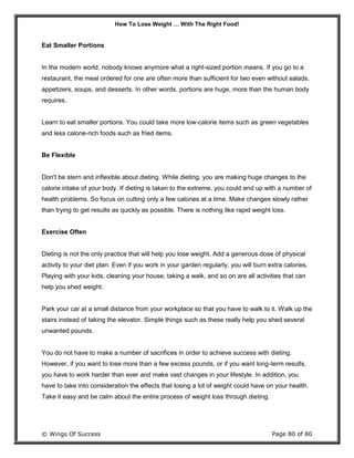 How To Lose Weight … With The Right Food!
© Wings Of Success Page 80 of 80
Eat Smaller Portions
In the modern world, nobody knows anymore what a right-sized portion means. If you go to a
restaurant, the meal ordered for one are often more than sufficient for two even without salads,
appetizers, soups, and desserts. In other words, portions are huge, more than the human body
requires.
Learn to eat smaller portions. You could take more low-calorie items such as green vegetables
and less calorie-rich foods such as fried items.
Be Flexible
Don't be stern and inflexible about dieting. While dieting, you are making huge changes to the
calorie intake of your body. If dieting is taken to the extreme, you could end up with a number of
health problems. So focus on cutting only a few calories at a time. Make changes slowly rather
than trying to get results as quickly as possible. There is nothing like rapid weight loss.
Exercise Often
Dieting is not the only practice that will help you lose weight. Add a generous dose of physical
activity to your diet plan. Even if you work in your garden regularly, you will burn extra calories.
Playing with your kids, cleaning your house, taking a walk, and so on are all activities that can
help you shed weight.
Park your car at a small distance from your workplace so that you have to walk to it. Walk up the
stairs instead of taking the elevator. Simple things such as these really help you shed several
unwanted pounds.
You do not have to make a number of sacrifices in order to achieve success with dieting.
However, if you want to lose more than a few excess pounds, or if you want long-term results,
you have to work harder than ever and make vast changes in your lifestyle. In addition, you
have to take into consideration the effects that losing a lot of weight could have on your health.
Take it easy and be calm about the entire process of weight loss through dieting.
 