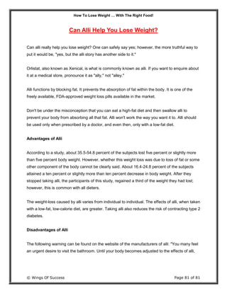 How To Lose Weight … With The Right Food!
© Wings Of Success Page 81 of 81
Can Alli Help You Lose Weight?
Can alli really help you lose weight? One can safely say yes; however, the more truthful way to
put it would be, "yes, but the alli story has another side to it."
Orlistat, also known as Xenical, is what is commonly known as alli. If you want to enquire about
it at a medical store, pronounce it as "ally," not "alley."
Alli functions by blocking fat. It prevents the absorption of fat within the body. It is one of the
freely available, FDA-approved weight loss pills available in the market.
Don't be under the misconception that you can eat a high-fat diet and then swallow alli to
prevent your body from absorbing all that fat. Alli won't work the way you want it to. Alli should
be used only when prescribed by a doctor, and even then, only with a low-fat diet.
Advantages of Alli
According to a study, about 35.5-54.8 percent of the subjects lost five percent or slightly more
than five percent body weight. However, whether this weight loss was due to loss of fat or some
other component of the body cannot be clearly said. About 16.4-24.8 percent of the subjects
attained a ten percent or slightly more than ten percent decrease in body weight. After they
stopped taking alli, the participants of this study, regained a third of the weight they had lost;
however, this is common with all dieters.
The weight-loss caused by alli varies from individual to individual. The effects of alli, when taken
with a low-fat, low-calorie diet, are greater. Taking alli also reduces the risk of contracting type 2
diabetes.
Disadvantages of Alli
The following warning can be found on the website of the manufacturers of alli: "You many feel
an urgent desire to visit the bathroom. Until your body becomes adjusted to the effects of alli,
 