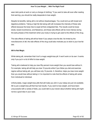 How To Lose Weight … With The Right Food!
© Wings Of Success Page 82 of 82
wear dark pants at work or carry a change of clothing." If you want to take alli even after reading
that warning, you should be really desperate to lose weight.
Despite its benefits, taking alli is not without disadvantages. You could end up with bowel and
digestive problems. Taking a high-fat diet along with alli increases the intensity of these side
effects because the body tries to expel all that undigested fats. The results could be loose
stools, bowel incontinence, and flatulence, and these side effects will be more intense during
the early phases of the treatment when your body is trying to get used to the effects of the drug.
The side effects of taking alli will be fewer if you adopt a low-fat diet. As hinted by the
manufacturers of alli, the side effects of the drug could also motivate you to stick to your low-fat
diet.
Alli Is Not Magic
While taking alli, remember that it isn't a magic weight-loss pill. It won't work on its own. It works
only if you put in a lot of effort to lose weight.
Taking alli is believed to help you lose fifty percent more weight than you would lose without it.
For example, taking alli will help you lose 15 pounds while if you follow you diet and exercise
regime without taking alli, you will lose only 10 pounds. It, therefore, helps you lose more weight
than you would lose without taking it. It is important to note that the effects of taking alli varies
from individual to individual.
Unfortunately, magic weight-loss pills that will make you slim in your sleep are just not available.
Alli is just a weight-loss pill that has had results. If you want to lose weight, and have been
unsuccessful with a variety of diets, you could talk to your doctor about whether taking alli might
not be a good idea in your case.
 