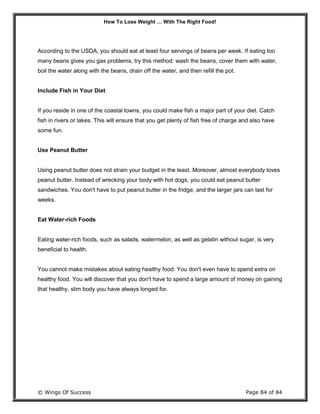 How To Lose Weight … With The Right Food!
© Wings Of Success Page 84 of 84
According to the USDA, you should eat at least four servings of beans per week. If eating too
many beans gives you gas problems, try this method: wash the beans, cover them with water,
boil the water along with the beans, drain off the water, and then refill the pot.
Include Fish in Your Diet
If you reside in one of the coastal towns, you could make fish a major part of your diet. Catch
fish in rivers or lakes. This will ensure that you get plenty of fish free of charge and also have
some fun.
Use Peanut Butter
Using peanut butter does not strain your budget in the least. Moreover, almost everybody loves
peanut butter. Instead of wrecking your body with hot dogs, you could eat peanut butter
sandwiches. You don't have to put peanut butter in the fridge, and the larger jars can last for
weeks.
Eat Water-rich Foods
Eating water-rich foods, such as salads, watermelon, as well as gelatin without sugar, is very
beneficial to health.
You cannot make mistakes about eating healthy food. You don't even have to spend extra on
healthy food. You will discover that you don't have to spend a large amount of money on gaining
that healthy, slim body you have always longed for.
 