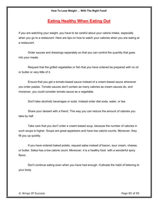 How To Lose Weight … With The Right Food!
© Wings Of Success Page 85 of 85
Eating Healthy When Eating Out
If you are watching your weight, you have to be careful about your calorie intake, especially
when you go to a restaurant. Here are tips on how to watch your calories when you are eating at
a restaurant.
Order sauces and dressings separately so that you can control the quantity that goes
into your meals.
Request that the grilled vegetables or fish that you have ordered be prepared with no oil
or butter or very little of it.
Ensure that you get a tomato-based sauce instead of a cream-based sauce whenever
you order pastas. Tomato sauces don't contain as many calories as cream sauces do, and
moreover, you could consider tomato sauce as a vegetable.
Don't take alcoholic beverages or soda. Instead order diet soda, water, or tea.
Share your dessert with a friend. This way you can reduce the amount of calories you
take by half.
Take care that you don't order a cream-based soup, because the number of calories in
such soups is higher. Soups are great appetizers and have low calorie counts. Moreover, they
fill you up quickly.
If you have ordered baked potato, request salsa instead of bacon, sour cream, cheese,
or butter. Salsa has a low calorie count. Moreover, it is a healthy food with a wonderful spicy
flavor.
Don't continue eating even when you have had enough. Cultivate the habit of listening to
your body.
 