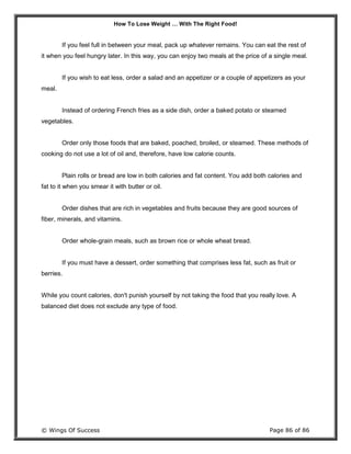 How To Lose Weight … With The Right Food!
© Wings Of Success Page 86 of 86
If you feel full in between your meal, pack up whatever remains. You can eat the rest of
it when you feel hungry later. In this way, you can enjoy two meals at the price of a single meal.
If you wish to eat less, order a salad and an appetizer or a couple of appetizers as your
meal.
Instead of ordering French fries as a side dish, order a baked potato or steamed
vegetables.
Order only those foods that are baked, poached, broiled, or steamed. These methods of
cooking do not use a lot of oil and, therefore, have low calorie counts.
Plain rolls or bread are low in both calories and fat content. You add both calories and
fat to it when you smear it with butter or oil.
Order dishes that are rich in vegetables and fruits because they are good sources of
fiber, minerals, and vitamins.
Order whole-grain meals, such as brown rice or whole wheat bread.
If you must have a dessert, order something that comprises less fat, such as fruit or
berries.
While you count calories, don't punish yourself by not taking the food that you really love. A
balanced diet does not exclude any type of food.
 