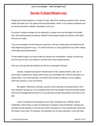 How To Lose Weight … With The Right Food!
© Wings Of Success Page 87 of 87
Secrets To Rapid Weight Loss
Weight gain impacts people in a number of ways. Apart from wrecking a person's looks, excess
weight can lower his or her quality of life and self-esteem, which, in turn, leads to problems such
as coronary disorders, diabetes, depression, and so on.
A number of positive changes can be observed in a person who has lost weight. No wonder,
then, that several people are seeking methods to lose weight quickly and achieve a slim body
that can turn heads.
If you are overweight, the first thing you should do is visit your family doctor and determine the
best weight loss program for you. You doctor will draw up a very good plan for you after making
a thorough physical examination.
To lose weight quickly, you have to take four factors into consideration, namely, the food you
eat, the way you eat it, your behavior, and the level of your physical activity.
Here are some tips that will transform the life of an overweight individual:
Usually, a weight loss program includes state of mind, physical activity, diet, and, in
some cases, supplements. Adopt a diet that you are comfortable with. Perform exercises on a
regular basis. If you hate exercises, try at least a few minutes of walking, running, jogging,
swimming, dancing, or any such activity.
Be realistic. Sticking to a diet plan requires a lot of will power and perseverance. Don't
lose motivation and give up. An overweight person who has adopted a diet and exercise regime
will never be disappointed provided he or she exercises enough self-discipline and sticks to the
plan.
Learn to understand the language of your body. Everybody has a different rate of
metabolism, which shows a variety of responses to changes in diet and lifestyle. Change your
exercise and diet program in tune with your body's response to it. Your exercise plan should suit
the needs of your body. For example, not everybody can do heavy exercises. If you can't bear
 