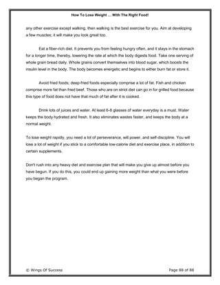 How To Lose Weight … With The Right Food!
© Wings Of Success Page 88 of 88
any other exercise except walking, then walking is the best exercise for you. Aim at developing
a few muscles; it will make you look great too.
Eat a fiber-rich diet. It prevents you from feeling hungry often, and it stays in the stomach
for a longer time, thereby, lowering the rate at which the body digests food. Take one serving of
whole grain bread daily. Whole grains convert themselves into blood sugar, which boosts the
insulin level in the body. The body becomes energetic and begins to either burn fat or store it.
Avoid fried foods; deep-fried foods especially comprise a lot of fat. Fish and chicken
comprise more fat than fried beef. Those who are on strict diet can go in for grilled food because
this type of food does not have that much of fat after it is cooked.
Drink lots of juices and water. At least 6-8 glasses of water everyday is a must. Water
keeps the body hydrated and fresh. It also eliminates wastes faster, and keeps the body at a
normal weight.
To lose weight rapidly, you need a lot of perseverance, will power, and self-discipline. You will
lose a lot of weight if you stick to a comfortable low-calorie diet and exercise place, in addition to
certain supplements.
Don't rush into any heavy diet and exercise plan that will make you give up almost before you
have begun. If you do this, you could end up gaining more weight than what you were before
you began the program.
 
