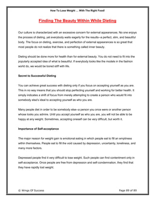 How To Lose Weight … With The Right Food!
© Wings Of Success Page 89 of 89
Finding The Beauty Within While Dieting
Our culture is characterized with an excessive concern for external appearances. No one enjoys
the process of dieting, yet everybody waits eagerly for the results--a perfect, slim, and beautiful
body. The focus on dieting, exercise, and perfection of external appearances is so great that
most people do not realize that there is something called inner beauty.
Dieting should be done more for health than for external beauty. You do not need to fit into the
popularly accepted idea of what is beautiful. If everybody looks like the models in the fashion
world do, we would be bored stiff with life.
Secret to Successful Dieting
You can achieve great success with dieting only if you focus on accepting yourself as you are.
This in no way means that you should stop perfecting yourself and working for better health. It
simply indicates a shift of focus from merely attempting to create a person who would fit into
somebody else's ideal to accepting yourself as who you are.
Many people diet in order to be somebody else--a person you once were or another person
whose looks you admire. Until you accept yourself as who you are, you will not be able to be
happy at any weight. Sometimes, accepting oneself can be very difficult, but worth it.
Importance of Self-acceptance
The major reason for weight gain is emotional eating in which people eat to fill an emptiness
within themselves. People eat to fill the void caused by depression, uncertainty, loneliness, and
many more factors.
Depressed people find it very difficult to lose weight. Such people can find contentment only in
self-acceptance. Once people are free from depression and self-condemnation, they find that
they have rapidly lost weight.
 