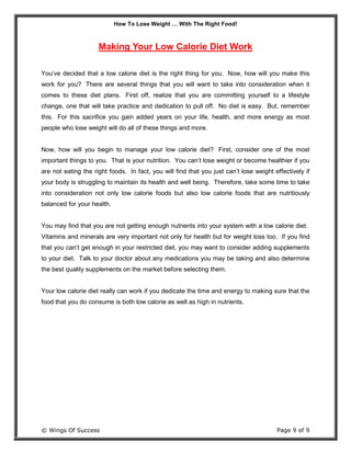 How To Lose Weight … With The Right Food!
© Wings Of Success Page 9 of 9
Making Your Low Calorie Diet Work
You’ve decided that a low calorie diet is the right thing for you. Now, how will you make this
work for you? There are several things that you will want to take into consideration when it
comes to these diet plans. First off, realize that you are committing yourself to a lifestyle
change, one that will take practice and dedication to pull off. No diet is easy. But, remember
this. For this sacrifice you gain added years on your life, health, and more energy as most
people who lose weight will do all of these things and more.
Now, how will you begin to manage your low calorie diet? First, consider one of the most
important things to you. That is your nutrition. You can’t lose weight or become healthier if you
are not eating the right foods. In fact, you will find that you just can’t lose weight effectively if
your body is struggling to maintain its health and well being. Therefore, take some time to take
into consideration not only low calorie foods but also low calorie foods that are nutritiously
balanced for your health.
You may find that you are not getting enough nutrients into your system with a low calorie diet.
Vitamins and minerals are very important not only for health but for weight loss too. If you find
that you can’t get enough in your restricted diet, you may want to consider adding supplements
to your diet. Talk to your doctor about any medications you may be taking and also determine
the best quality supplements on the market before selecting them.
Your low calorie diet really can work if you dedicate the time and energy to making sure that the
food that you do consume is both low calorie as well as high in nutrients.
 
