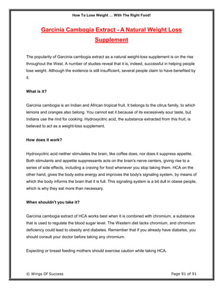 How To Lose Weight … With The Right Food!
© Wings Of Success Page 91 of 91
Garcinia Cambogia Extract - A Natural Weight Loss
Supplement
The popularity of Garcinia cambogia extract as a natural weight-loss supplement is on the rise
throughout the West. A number of studies reveal that it is, indeed, successful in helping people
lose weight. Although the evidence is still insufficient, several people claim to have benefited by
it.
What is it?
Garcinia cambogia is an Indian and African tropical fruit. It belongs to the citrus family, to which
lemons and oranges also belong. You cannot eat it because of its excessively sour taste, but
Indians use the rind for cooking. Hydroxycitric acid, the substance extracted from this fruit, is
believed to act as a weight-loss supplement.
How does it work?
Hydroxycitric acid neither stimulates the brain, like coffee does, nor does it suppress appetite.
Both stimulants and appetite suppressants acts on the brain's nerve centers, giving rise to a
series of side effects, including a craving for food whenever you stop taking them. HCA on the
other hand, gives the body extra energy and improves the body's signaling system, by means of
which the body informs the brain that it is full. This signaling system is a bit dull in obese people,
which is why they eat more than necessary.
When shouldn't you take it?
Garcinia cambogia extract of HCA works best when it is combined with chromium, a substance
that is used to regulate the blood sugar level. The Western diet lacks chromium, and chromium
deficiency could lead to obesity and diabetes. Remember that if you already have diabetes, you
should consult your doctor before taking any chromium.
Expecting or breast feeding mothers should exercise caution while taking HCA.
 
