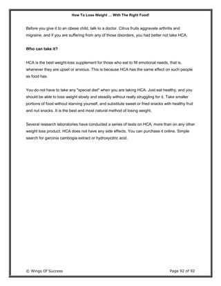 How To Lose Weight … With The Right Food!
© Wings Of Success Page 92 of 92
Before you give it to an obese child, talk to a doctor. Citrus fruits aggravate arthritis and
migraine, and if you are suffering from any of those disorders, you had better not take HCA.
Who can take it?
HCA is the best weight-loss supplement for those who eat to fill emotional needs, that is,
whenever they are upset or anxious. This is because HCA has the same effect on such people
as food has.
You do not have to take any "special diet" when you are taking HCA. Just eat healthy, and you
should be able to lose weight slowly and steadily without really struggling for it. Take smaller
portions of food without starving yourself, and substitute sweet or fried snacks with healthy fruit
and nut snacks. It is the best and most natural method of losing weight.
Several research laboratories have conducted a series of tests on HCA, more than on any other
weight loss product. HCA does not have any side effects. You can purchase it online. Simple
search for garcinia cambogia extract or hydroxycitric acid.
 