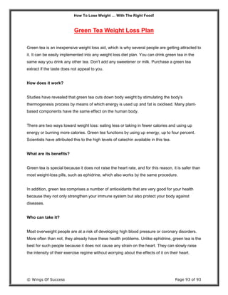How To Lose Weight … With The Right Food!
© Wings Of Success Page 93 of 93
Green Tea Weight Loss Plan
Green tea is an inexpensive weight loss aid, which is why several people are getting attracted to
it. It can be easily implemented into any weight loss diet plan. You can drink green tea in the
same way you drink any other tea. Don't add any sweetener or milk. Purchase a green tea
extract if the taste does not appeal to you.
How does it work?
Studies have revealed that green tea cuts down body weight by stimulating the body's
thermogenesis process by means of which energy is used up and fat is oxidised. Many plant-
based components have the same effect on the human body.
There are two ways toward weight loss: eating less or taking in fewer calories and using up
energy or burning more calories. Green tea functions by using up energy, up to four percent.
Scientists have attributed this to the high levels of catechin available in this tea.
What are its benefits?
Green tea is special because it does not raise the heart rate, and for this reason, it is safer than
most weight-loss pills, such as ephidrine, which also works by the same procedure.
In addition, green tea comprises a number of antioxidants that are very good for your health
because they not only strengthen your immune system but also protect your body against
diseases.
Who can take it?
Most overweight people are at a risk of developing high blood pressure or coronary disorders.
More often than not, they already have these health problems. Unlike ephidrine, green tea is the
best for such people because it does not cause any strain on the heart. They can slowly raise
the intensity of their exercise regime without worrying about the effects of it on their heart.
 