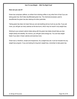 How To Lose Weight … With The Right Food!
© Wings Of Success Page 94 of 94
How can you use it?
Green tea comprises caffeine, so refrain from drinking coffee or any other form of tea if you are
taking green tea. Don't take decaffeinated green tea. The chemical processes used to
decaffeinate the green tea also destroys its other potentials.
Taking green tea does not mean that you can eat anything and as much as you like. If you eat
more, you will gain as many calories as the tea burns, which may not result in any weight loss.
Sticking to your present calorie intake along with the green tea intake should help you lose
weight slowly and steadily. As a bonus, you will gain extra energy too. You can lose weight
faster if you take in fewer calories and exercise more.
Green tea is, therefore, simple and inexpensive. As a weight-loss aid, it can be included into any
weight loss program. If you are looking for long-term weight loss, remember to take green tea.
 