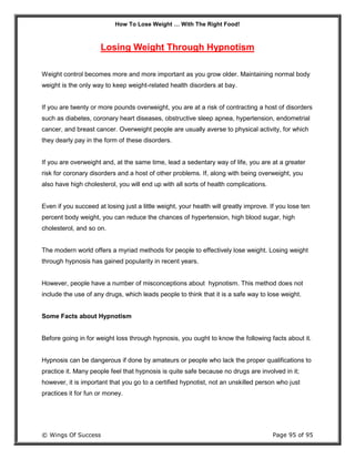 How To Lose Weight … With The Right Food!
© Wings Of Success Page 95 of 95
Losing Weight Through Hypnotism
Weight control becomes more and more important as you grow older. Maintaining normal body
weight is the only way to keep weight-related health disorders at bay.
If you are twenty or more pounds overweight, you are at a risk of contracting a host of disorders
such as diabetes, coronary heart diseases, obstructive sleep apnea, hypertension, endometrial
cancer, and breast cancer. Overweight people are usually averse to physical activity, for which
they dearly pay in the form of these disorders.
If you are overweight and, at the same time, lead a sedentary way of life, you are at a greater
risk for coronary disorders and a host of other problems. If, along with being overweight, you
also have high cholesterol, you will end up with all sorts of health complications.
Even if you succeed at losing just a little weight, your health will greatly improve. If you lose ten
percent body weight, you can reduce the chances of hypertension, high blood sugar, high
cholesterol, and so on.
The modern world offers a myriad methods for people to effectively lose weight. Losing weight
through hypnosis has gained popularity in recent years.
However, people have a number of misconceptions about hypnotism. This method does not
include the use of any drugs, which leads people to think that it is a safe way to lose weight.
Some Facts about Hypnotism
Before going in for weight loss through hypnosis, you ought to know the following facts about it.
Hypnosis can be dangerous if done by amateurs or people who lack the proper qualifications to
practice it. Many people feel that hypnosis is quite safe because no drugs are involved in it;
however, it is important that you go to a certified hypnotist, not an unskilled person who just
practices it for fun or money.
 