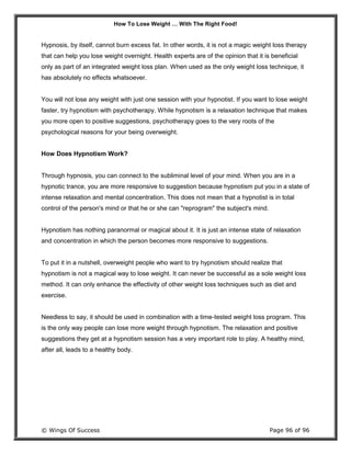 How To Lose Weight … With The Right Food!
© Wings Of Success Page 96 of 96
Hypnosis, by itself, cannot burn excess fat. In other words, it is not a magic weight loss therapy
that can help you lose weight overnight. Health experts are of the opinion that it is beneficial
only as part of an integrated weight loss plan. When used as the only weight loss technique, it
has absolutely no effects whatsoever.
You will not lose any weight with just one session with your hypnotist. If you want to lose weight
faster, try hypnotism with psychotherapy. While hypnotism is a relaxation technique that makes
you more open to positive suggestions, psychotherapy goes to the very roots of the
psychological reasons for your being overweight.
How Does Hypnotism Work?
Through hypnosis, you can connect to the subliminal level of your mind. When you are in a
hypnotic trance, you are more responsive to suggestion because hypnotism put you in a state of
intense relaxation and mental concentration. This does not mean that a hypnotist is in total
control of the person's mind or that he or she can "reprogram" the subject's mind.
Hypnotism has nothing paranormal or magical about it. It is just an intense state of relaxation
and concentration in which the person becomes more responsive to suggestions.
To put it in a nutshell, overweight people who want to try hypnotism should realize that
hypnotism is not a magical way to lose weight. It can never be successful as a sole weight loss
method. It can only enhance the effectivity of other weight loss techniques such as diet and
exercise.
Needless to say, it should be used in combination with a time-tested weight loss program. This
is the only way people can lose more weight through hypnotism. The relaxation and positive
suggestions they get at a hypnotism session has a very important role to play. A healthy mind,
after all, leads to a healthy body.
 