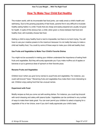 How To Lose Weight … With The Right Food!
© Wings Of Success Page 97 of 97
How To Make Your Child Eat Healthy
The modern world, with its innumerable fast food joints, can really wreck a child's health and
well-being. Due to the growing popularity of fast foods, parents find it very difficult to inculcate
healthy eating habits in a child. Foods that are cheap and easily prepared are usually not good
for health. In spite of this obvious fact, a child, when given a choice between fast food and
healthy food, will invariably choose fast food.
Getting a child to enjoy healthy food is next to impossible, but there is no harm trying. You will
have to use your creative powers to the maximum because it is not really that easy to make a
child eat healthy food. You could try some of these ways to make your child eat healthy food.
Use Fruits and Vegetables to Make Your Child's Favorite Dishes
You might not be successful in making your children understand the importance of eating fresh
fruits and vegetables. But they will surely appreciate you if you make muffins out of apples or
bananas or put a generous dose of spinach on their favorite pizza.
Rename Fruits and Vegetables
Children love it when you give funny names to usual fruits and vegetables. For instance, you
could call broccoli "trees." Renaming fruits and vegetables thus make them more interesting to
eat. Children enjoy eating food that has unusual names.
Experiment with Food
Modify recipes so that you come out with exciting dishes. For instance, you could top broccoli
with ranch dressing and celery with peanut butter. Vegetables can be combined in any number
of ways to make them taste great. You can even permit your children to select a topping for a
vegetable of his or her choice, even if you don't really appreciate your child's taste.
 
