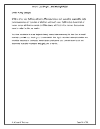 How To Lose Weight … With The Right Food!
© Wings Of Success Page 98 of 98
Create Funny Designs
Children enjoy food that looks attractive. Make your dishes look as exciting as possible. Make
humorous designs on your plate or pile them up in such a way that they look like animals or
human beings. While some people don't like playing with food in this manner, it sometimes
helps to make the child eat healthy.
You have just looked at a few ways of making healthy food interesting for your child. Children
normally don't like food that is good for their health. But, if you can make healthy foods look and
sound as attractive as fast foods, there is every chance that your child will learn to eat and
appreciate fruits and vegetables throughout his or her life.
 