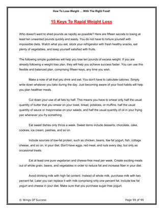 How To Lose Weight … With The Right Food!
© Wings Of Success Page 99 of 99
15 Keys To Rapid Weight Loss
Who doesn't want to shed pounds as rapidly as possible? Here are fifteen secrets to losing at
least ten unwanted pounds quickly and easily. You do not have to torture yourself with
impossible diets. Watch what you eat, stock your refrigerator with fresh healthy snacks, eat
plenty of vegetables, and keep yourself satisfied with fruits.
The following simple guidelines will help you lose ten pounds of excess weight. If you are
already following a weight loss plan, they will help you achieve success faster. You can use this
flexible and balanced plan, comprising fifteen keys, any time you wish.
Make a note of all that you drink and eat. You don't have to calculate calories. Simply
write down whatever you take during the day. Just becoming aware of your food habits will help
you plan healthier meals.
Cut down your use of all fats by half. This means you have to smear only half the usual
quantity of butter that you smear on your toast, bread, potatoes, or muffins; half the usual
quantity of sauce or mayonnaise on your salads; and half the usual quantity of oil in your frying
pan whenever you fry something.
Eat sweet dishes only thrice a week. Sweet items include desserts, chocolate, cake,
cookies, ice cream, pastries, and so on.
Include sources of low-fat protein, such as chicken, beans, low fat yogurt, fish, cottage
cheese, and so on, in your diet. Don't have eggs, red meat, and nuts every day, but only as
occasional treats.
Eat at least one pure vegetarian and cheese-free meal per week. Create exciting meals
out of whole grain, beans, and vegetables in order to reduce fat and increase fiber in your diet.
Avoid drinking milk with high fat content. Instead of whole milk, purchase milk with two
percent fat. Later you can replace it with milk comprising only one percent fat. Include low fat
yogurt and cheese in your diet. Make sure that you purchase sugar-free yogurt.
 