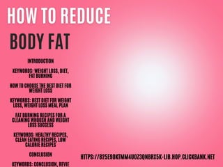 BODY FAT
INTRODUCTION
KEYWORDS: WEIGHT LOSS, DIET,
FAT BURNING
HOW TO CHOOSE THE BEST DIET FOR
WEIGHT LOSS
KEYWORDS: BEST DIET FOR WEIGHT
LOSS, WEIGHT LOSS MEAL PLAN
FAT BURNING RECIPES FOR A
CLEANING WHOOSH AND WEIGHT
LOSS SUCCESS
KEYWORDS: HEALTHY RECIPES,
CLEAN EATING RECIPES, LOW
CALORIE RECIPES
CONCLUSION
KEYWORDS: CONCLUSION, REVIE
HTTPS://825E9OKTMM4U0Z3QNBRX5K-LIB.HOP.CLICKBANK.NET
 