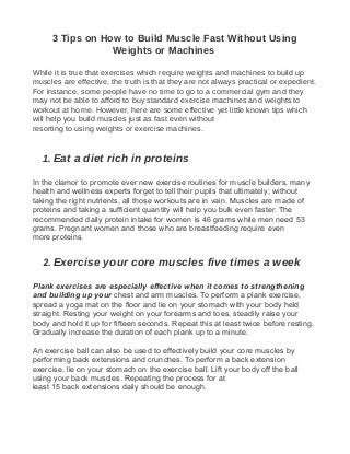 3 Tips on How to Build Muscle Fast Without Using
Weights or Machines
While it is true that exercises which require weights and machines to build up
muscles are effective, the truth is that they are not always practical or expedient.
For instance, some people have no time to go to a commercial gym and they
may not be able to afford to buy standard exercise machines and weights to
workout at home. However, here are some effective yet little known tips which
will help you build muscles just as fast even without
resorting to using weights or exercise machines.
1. Eat a diet rich in proteins
In the clamor to promote ever new exercise routines for muscle builders, many
health and wellness experts forget to tell their pupils that ultimately; without
taking the right nutrients, all those workouts are in vain. Muscles are made of
proteins and taking a sufficient quantity will help you bulk even faster. The
recommended daily protein intake for women is 46 grams while men need 53
grams. Pregnant women and those who are breastfeeding require even
more proteins.
2. Exercise your core muscles five times a week
Plank exercises are especially effective when it comes to strengthening
and building up your chest and arm muscles. To perform a plank exercise,
spread a yoga mat on the floor and lie on your stomach with your body held
straight. Resting your weight on your forearms and toes, steadily raise your
body and hold it up for fifteen seconds. Repeat this at least twice before resting.
Gradually increase the duration of each plank up to a minute.
An exercise ball can also be used to effectively build your core muscles by
performing back extensions and crunches. To perform a back extension
exercise, lie on your stomach on the exercise ball. Lift your body off the ball
using your back muscles. Repeating the process for at
least 15 back extensions daily should be enough.
 