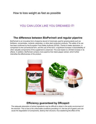 ​How to loss weight as fast as possible 
​YOU CAN LOOK LIKE YOU DREAMED IT!
The difference between BioPerine​®​ and regular piperine
BioPerine​®​ is an innovative form of piperine devoid of chemicals used for growing plants such as
fertilizers, concentrates, nutrients, pesticides, or other plant protection products. The safety of its use
has been confirmed by the European Food Safety Authority (EFSA). Thanks to better absorption, in
comparison to the conventional form, and the use of this form, a significant increase in bioavailability of
other valuable components of this supplement is observed. This even leads to a 30-fold increase in its
effects. In addition, BioPerine​®​ contains more piperine than black pepper extract, which further
intensifies the effectiveness of the product.
Efficiency guaranteed by DRcaps​®
The adequate absorption of active ingredients may be difficult to obtain in the acidic environment of
the stomach. This is due to the unfavorable conditions prevailing in it, the low pH of gastric acid can
cause the degradation of components, destroy their structure, thus weakening the effect of the
 